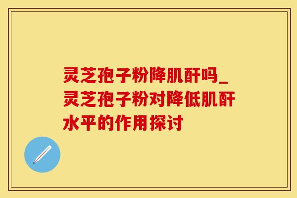 灵芝孢子粉降肌酐吗_灵芝孢子粉对降低肌酐水平的作用探讨