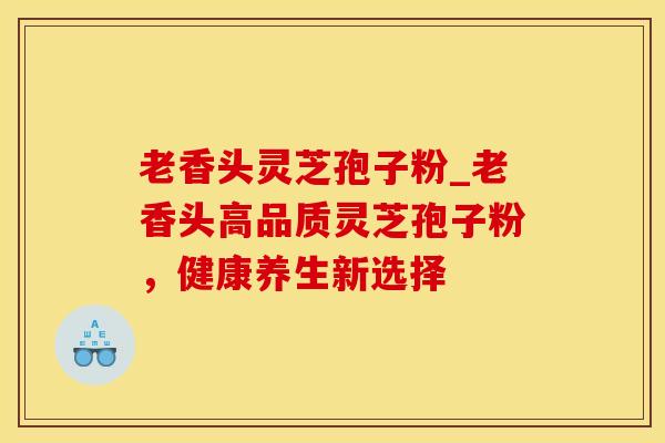 老香头灵芝孢子粉_老香头高品质灵芝孢子粉，健康养生新选择