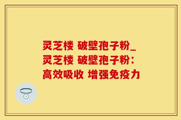 灵芝楼 破壁孢子粉_灵芝楼 破壁孢子粉：高效吸收 增强免疫力