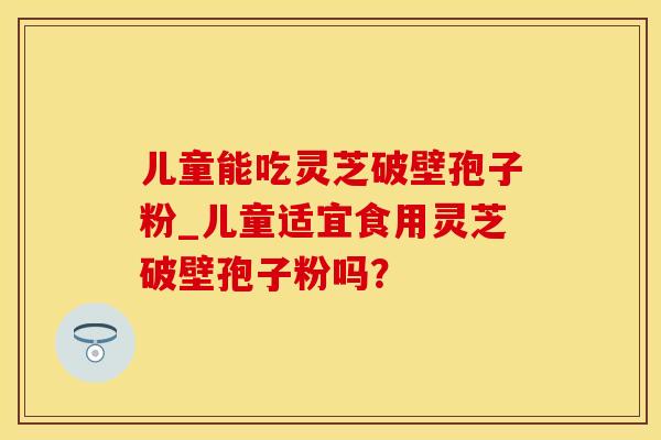 儿童能吃灵芝破壁孢子粉_儿童适宜食用灵芝破壁孢子粉吗？