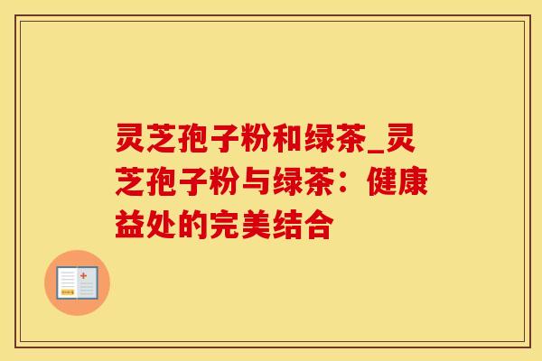 灵芝孢子粉和绿茶_灵芝孢子粉与绿茶：健康益处的完美结合
