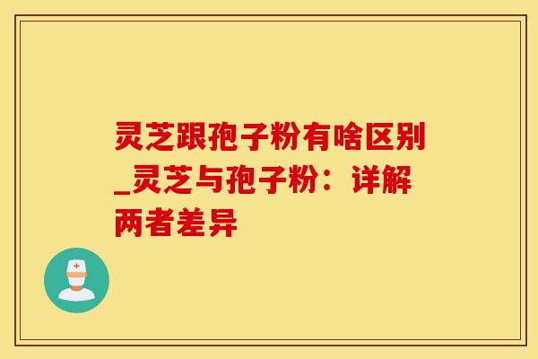 灵芝跟孢子粉有啥区别_灵芝与孢子粉：详解两者差异