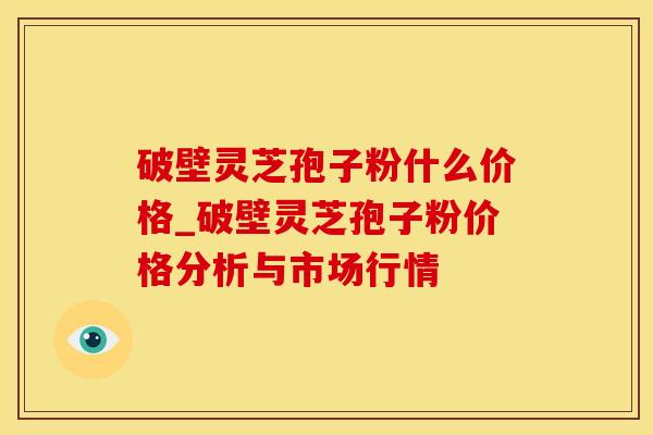 破壁灵芝孢子粉什么价格_破壁灵芝孢子粉价格分析与市场行情