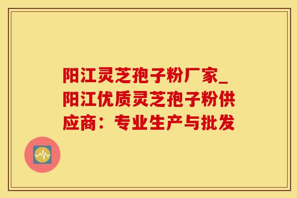 阳江灵芝孢子粉厂家_阳江优质灵芝孢子粉供应商：专业生产与批发