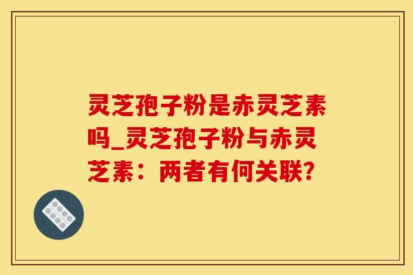 灵芝孢子粉是赤灵芝素吗_灵芝孢子粉与赤灵芝素：两者有何关联？