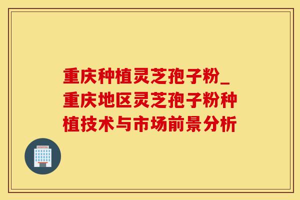 重庆种植灵芝孢子粉_重庆地区灵芝孢子粉种植技术与市场前景分析