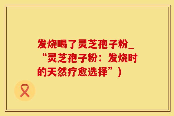 发烧喝了灵芝孢子粉_“灵芝孢子粉：发烧时的天然疗愈选择”)