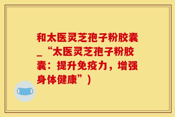 和太医灵芝孢子粉胶囊_“太医灵芝孢子粉胶囊:提升免疫力,增强身体健康”) 和太医灵芝孢子粉胶囊_“太医灵芝孢子粉胶囊:提升免疫力,增强身体健康”)