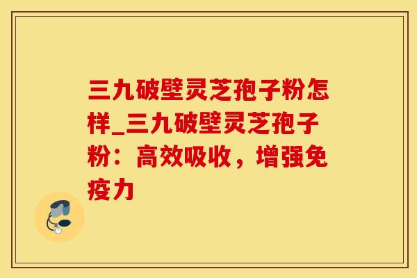 三九破壁灵芝孢子粉怎样_三九破壁灵芝孢子粉：高效吸收，增强免疫力