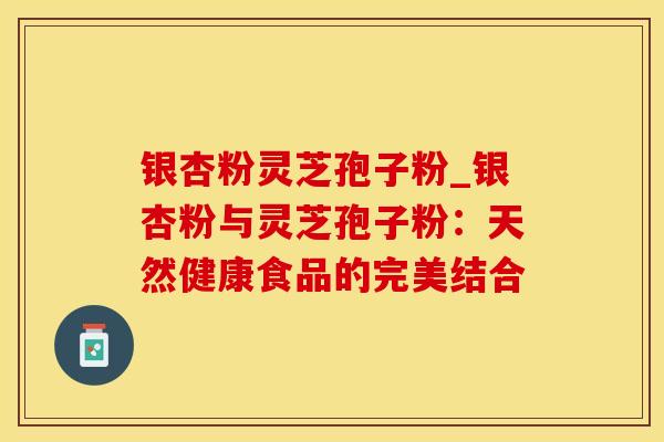 银杏粉灵芝孢子粉_银杏粉与灵芝孢子粉：天然健康食品的完美结合