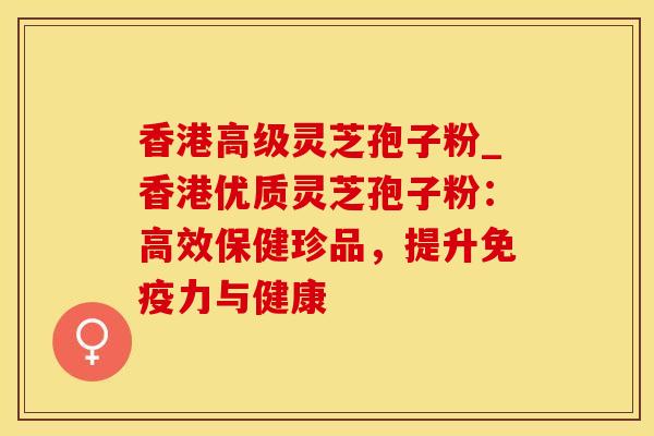 香港高级灵芝孢子粉_香港优质灵芝孢子粉：高效保健珍品，提升免疫力与健康