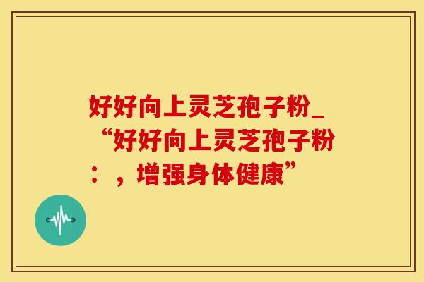 好好向上灵芝孢子粉_“好好向上灵芝孢子粉：，增强身体健康”