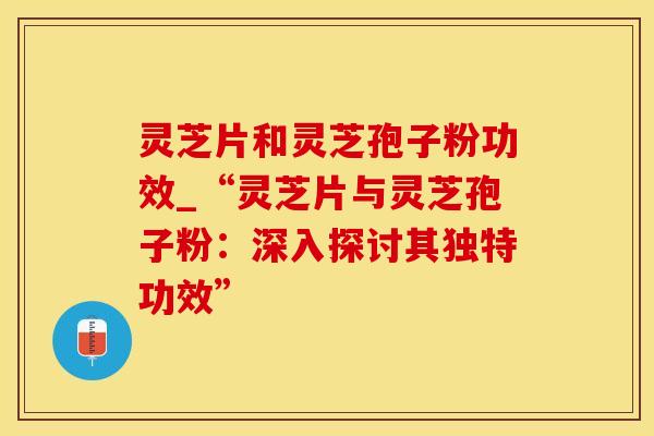 灵芝片和灵芝孢子粉功效_“灵芝片与灵芝孢子粉：深入探讨其独特功效”