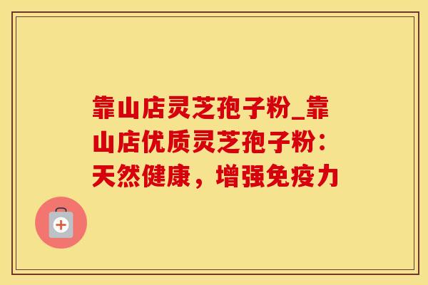 靠山店灵芝孢子粉_靠山店优质灵芝孢子粉：天然健康，增强免疫力