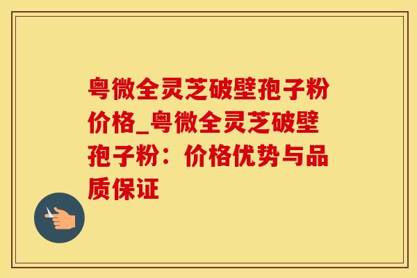 粤微全灵芝破壁孢子粉价格_粤微全灵芝破壁孢子粉：价格优势与品质保证