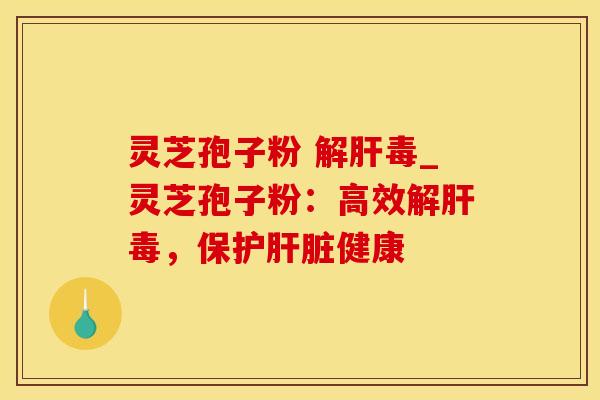 灵芝孢子粉 解肝毒_灵芝孢子粉：高效解肝毒，保护肝脏健康