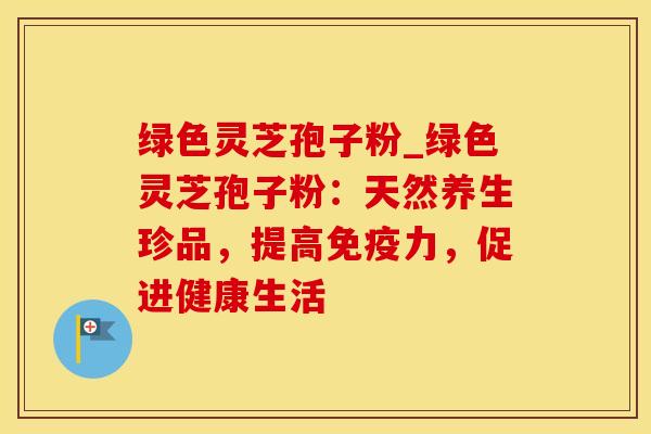 绿色灵芝孢子粉_绿色灵芝孢子粉：天然养生珍品，提高免疫力，促进健康生活