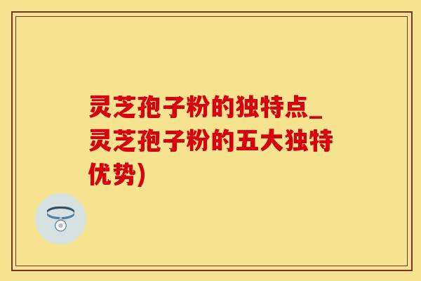 灵芝孢子粉的独特点_灵芝孢子粉的五大独特优势)