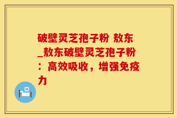 破壁灵芝孢子粉 敖东_敖东破壁灵芝孢子粉：高效吸收，增强免疫力