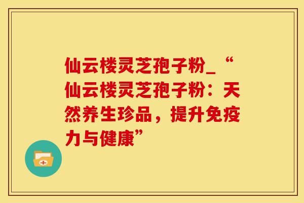 仙云楼灵芝孢子粉_“仙云楼灵芝孢子粉:天然养生珍品,提升免疫力与健康” 仙云楼灵芝孢子粉_“仙云楼灵芝孢子粉:天然养生珍品,提升免疫力与健康”