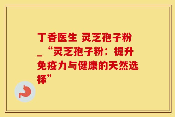 丁香医生 灵芝孢子粉_“灵芝孢子粉：提升免疫力与健康的天然选择”