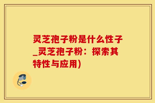 灵芝孢子粉是什么性子_灵芝孢子粉：探索其特性与应用)