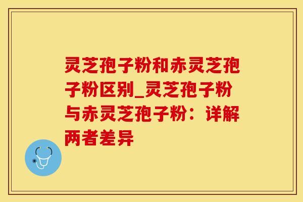 灵芝孢子粉和赤灵芝孢子粉区别_灵芝孢子粉与赤灵芝孢子粉：详解两者差异