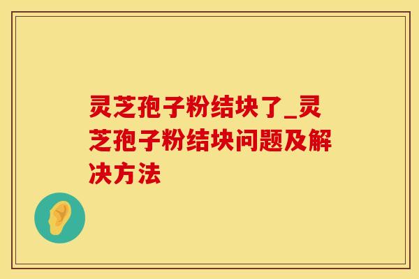 灵芝孢子粉结块了_灵芝孢子粉结块问题及解决方法