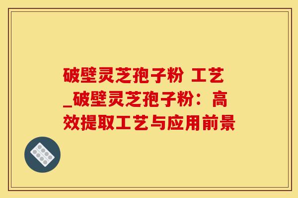 破壁灵芝孢子粉 工艺_破壁灵芝孢子粉:高效提取工艺与应用前景 破壁灵芝孢子粉 工艺_破壁灵芝孢子粉:高效提取工艺与应用前景