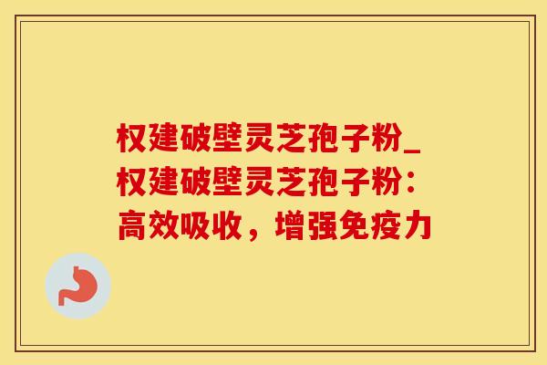 权建破壁灵芝孢子粉_权建破壁灵芝孢子粉：高效吸收，增强免疫力