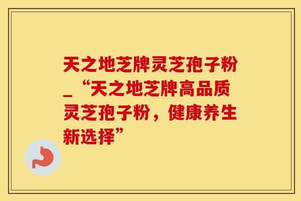 天之地芝牌灵芝孢子粉_“天之地芝牌高品质灵芝孢子粉,健康养生新选择” 天之地芝牌灵芝孢子粉_“天之地芝牌高品质灵芝孢子粉,健康养生新选择”