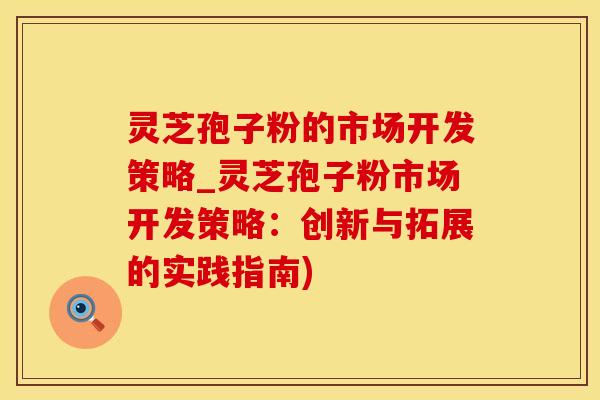 灵芝孢子粉的市场开发策略_灵芝孢子粉市场开发策略：创新与拓展的实践指南)