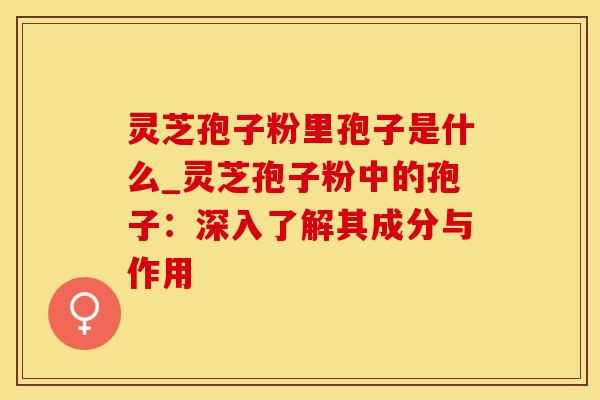 灵芝孢子粉里孢子是什么_灵芝孢子粉中的孢子：深入了解其成分与作用