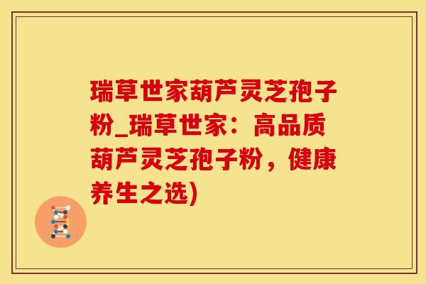 瑞草世家葫芦灵芝孢子粉_瑞草世家：高品质葫芦灵芝孢子粉，健康养生之选)