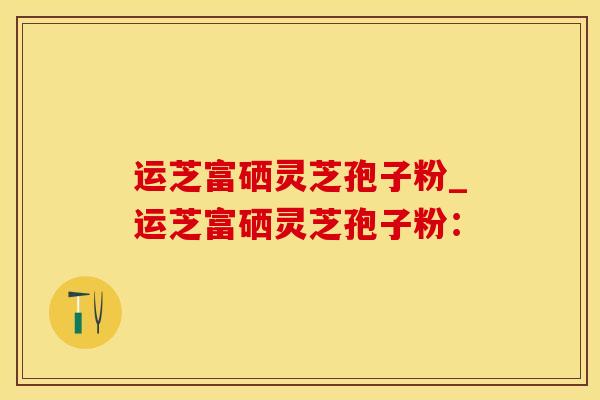运芝富硒灵芝孢子粉_运芝富硒灵芝孢子粉：