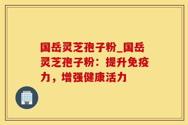 国岳灵芝孢子粉_国岳灵芝孢子粉：提升免疫力，增强健康活力