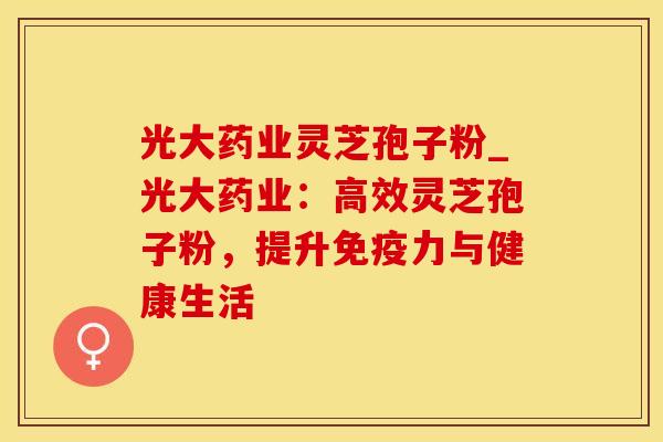 光大药业灵芝孢子粉_光大药业：高效灵芝孢子粉，提升免疫力与健康生活