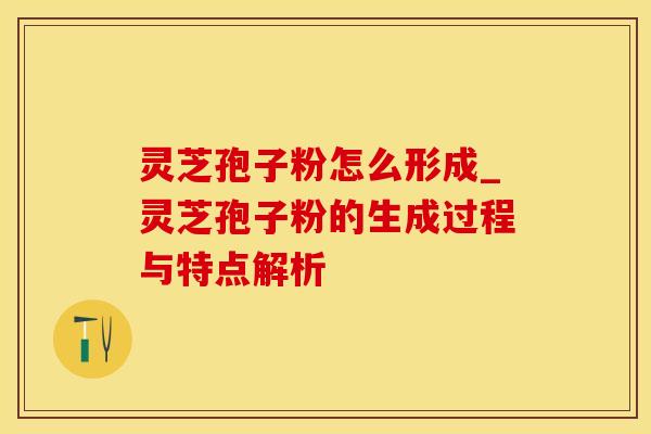 灵芝孢子粉怎么形成_灵芝孢子粉的生成过程与特点解析