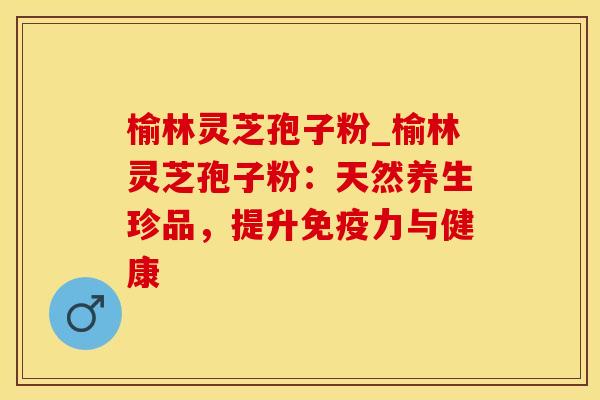 榆林灵芝孢子粉_榆林灵芝孢子粉:天然养生珍品,提升免疫力与健康 榆林灵芝孢子粉_榆林灵芝孢子粉:天然养生珍品,提升免疫力与健康