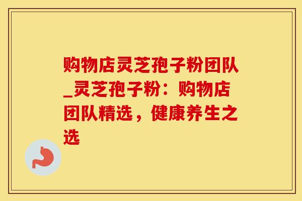 购物店灵芝孢子粉团队_灵芝孢子粉:购物店团队精选,健康养生之选 购物店灵芝孢子粉团队_灵芝孢子粉:购物店团队精选,健康养生之选
