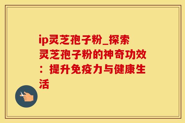 ip灵芝孢子粉_探索灵芝孢子粉的神奇功效:提升免疫力与健康生活 ip灵芝孢子粉_探索灵芝孢子粉的神奇功效:提升免疫力与健康生活