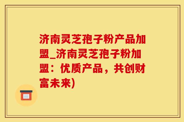 济南灵芝孢子粉产品加盟_济南灵芝孢子粉加盟：优质产品，共创财富未来)
