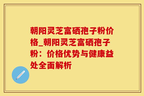 朝阳灵芝富硒孢子粉价格_朝阳灵芝富硒孢子粉：价格优势与健康益处全面解析