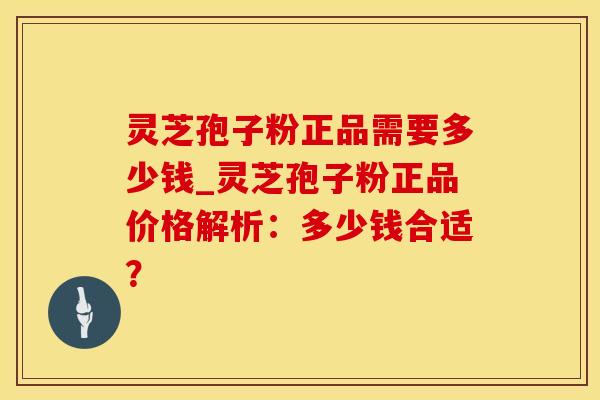 灵芝孢子粉正品需要多少钱_灵芝孢子粉正品价格解析：多少钱合适？