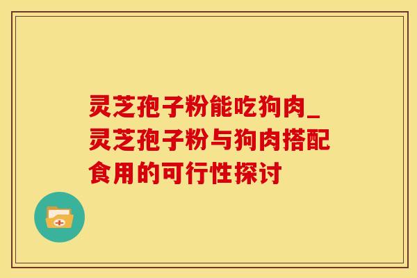灵芝孢子粉能吃狗肉_灵芝孢子粉与狗肉搭配食用的可行性探讨