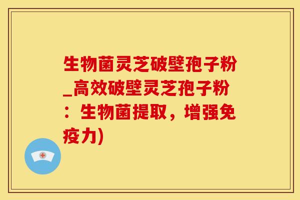 生物菌灵芝破壁孢子粉_高效破壁灵芝孢子粉：生物菌提取，增强免疫力)