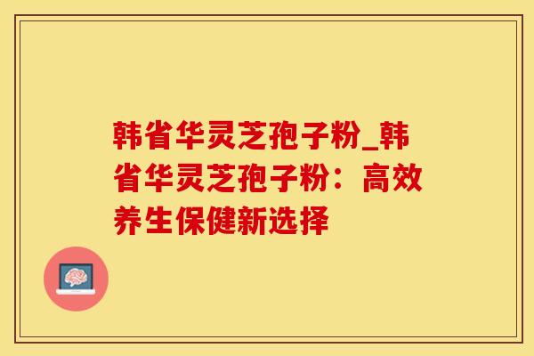 韩省华灵芝孢子粉_韩省华灵芝孢子粉：高效养生保健新选择