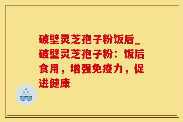 破壁灵芝孢子粉饭后_破壁灵芝孢子粉：饭后食用，增强免疫力，促进健康