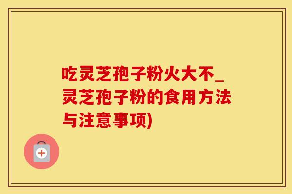 吃灵芝孢子粉火大不_灵芝孢子粉的食用方法与注意事项)