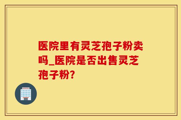 医院里有灵芝孢子粉卖吗_医院是否出售灵芝孢子粉? 医院里有灵芝孢子粉卖吗_医院是否出售灵芝孢子粉?